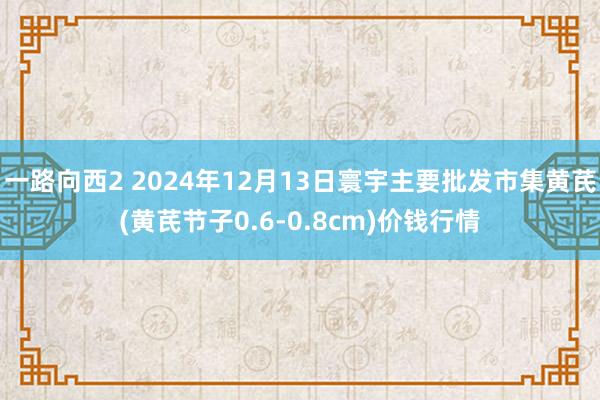 一路向西2 2024年12月13日寰宇主要批发市集黄芪(黄芪节子0.6-0.8cm)价钱行情