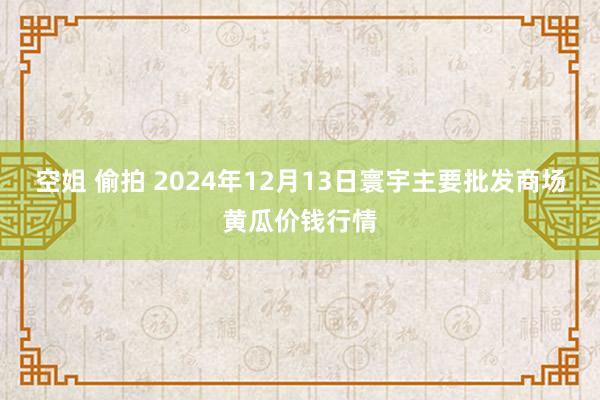 空姐 偷拍 2024年12月13日寰宇主要批发商场黄瓜价钱行情