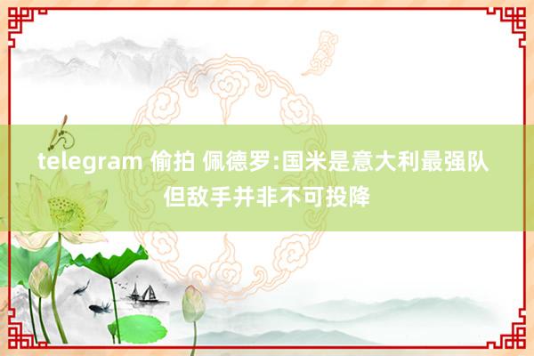 telegram 偷拍 佩德罗:国米是意大利最强队 但敌手并非不可投降