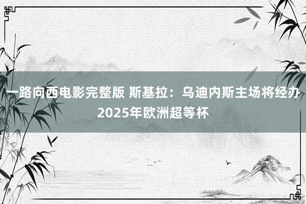 一路向西电影完整版 斯基拉：乌迪内斯主场将经办2025年欧洲超等杯
