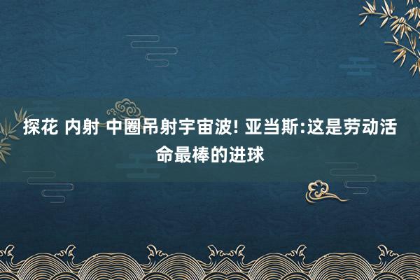 探花 内射 中圈吊射宇宙波! 亚当斯:这是劳动活命最棒的进球