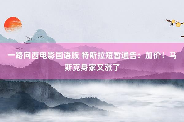 一路向西电影国语版 特斯拉短暂通告：加价！马斯克身家又涨了