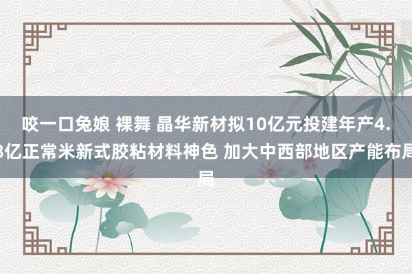 咬一口兔娘 裸舞 晶华新材拟10亿元投建年产4.8亿正常米新式胶粘材料神色 加大中西部地区产能布局