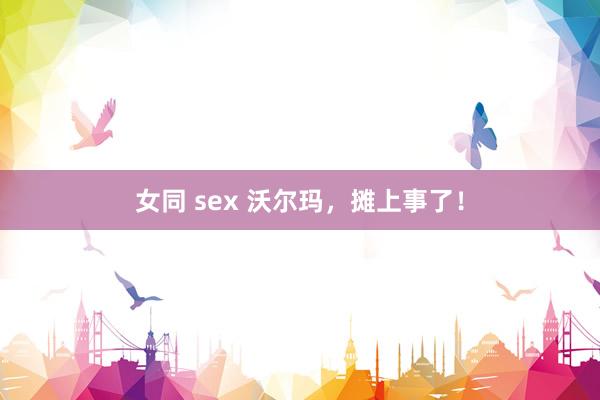 女同 sex 沃尔玛，摊上事了！