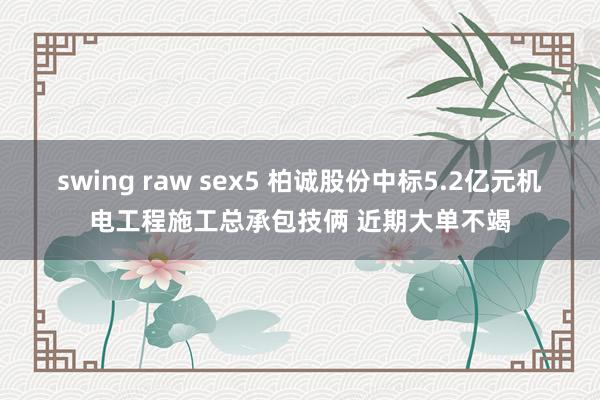 swing raw sex5 柏诚股份中标5.2亿元机电工程施工总承包技俩 近期大单不竭