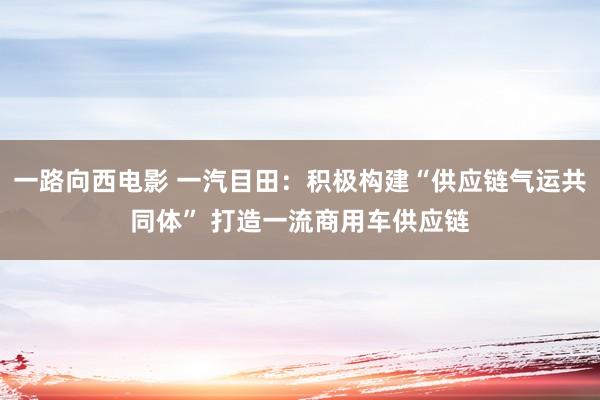 一路向西电影 一汽目田：积极构建“供应链气运共同体” 打造一流商用车供应链