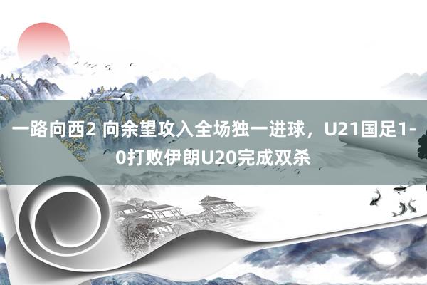 一路向西2 向余望攻入全场独一进球，U21国足1-0打败伊朗U20完成双杀