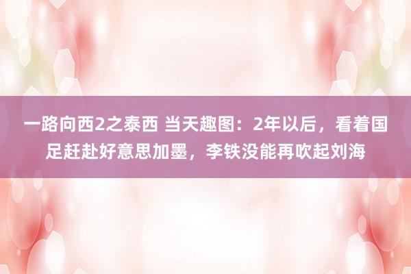 一路向西2之泰西 当天趣图：2年以后，看着国足赶赴好意思加墨，李铁没能再吹起刘海