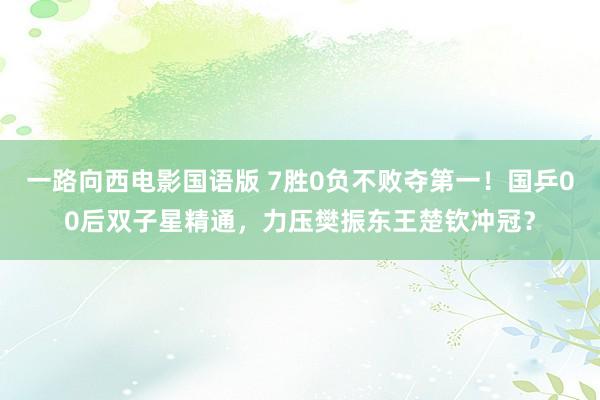 一路向西电影国语版 7胜0负不败夺第一！国乒00后双子星精通，力压樊振东王楚钦冲冠？
