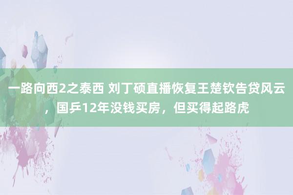 一路向西2之泰西 刘丁硕直播恢复王楚钦告贷风云，国乒12年没钱买房，但买得起路虎