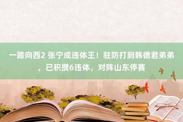 一路向西2 张宁成违体王！驻防打到韩德君弟弟，已积攒6违体，对阵山东停赛