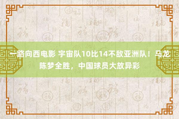 一路向西电影 宇宙队10比14不敌亚洲队！马龙陈梦全胜，中国球员大放异彩