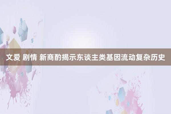 文爱 剧情 新商酌揭示东谈主类基因流动复杂历史