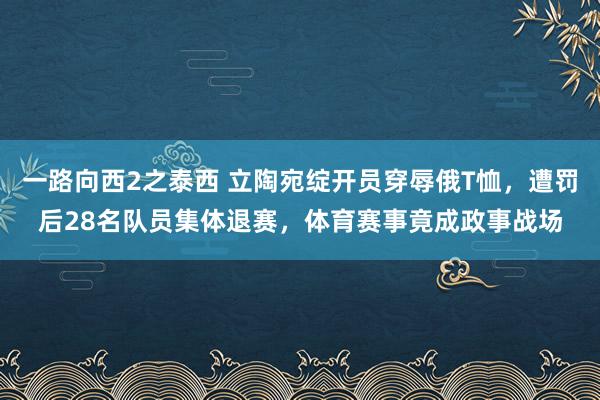 一路向西2之泰西 立陶宛绽开员穿辱俄T恤，遭罚后28名队员集体退赛，体育赛事竟成政事战场