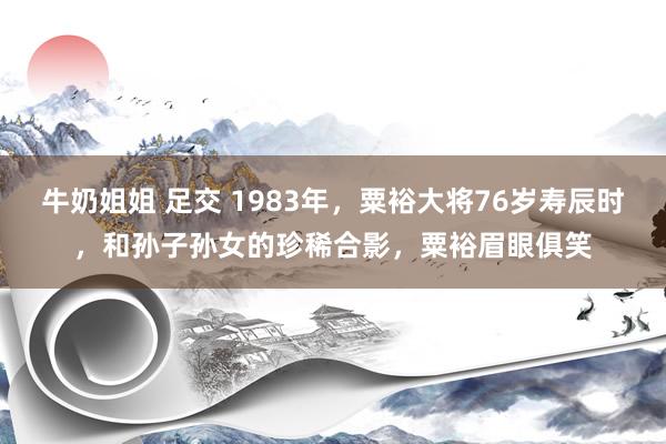 牛奶姐姐 足交 1983年，粟裕大将76岁寿辰时，和孙子孙女的珍稀合影，粟裕眉眼俱笑