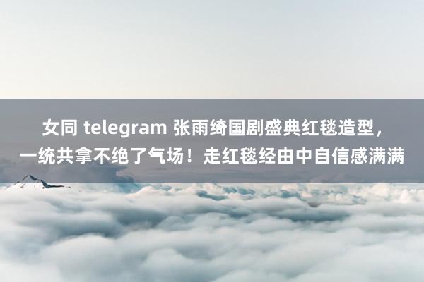 女同 telegram 张雨绮国剧盛典红毯造型，一统共拿不绝了气场！走红毯经由中自信感满满