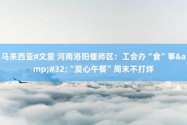 马来西亚#文爱 河南洛阳偃师区：工会办“食”事&#32;“爱心午餐”周末不打烊