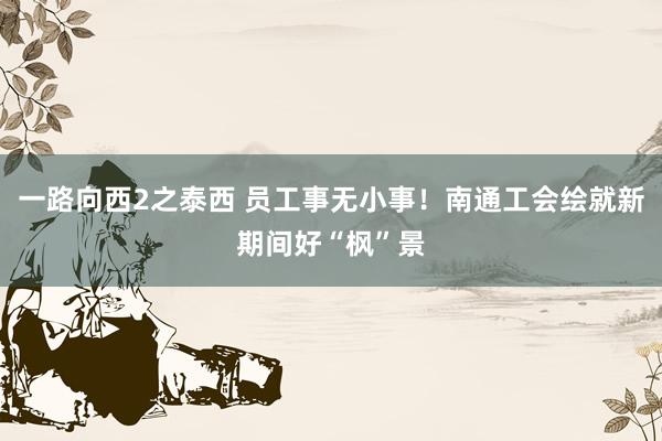一路向西2之泰西 员工事无小事！南通工会绘就新期间好“枫”景
