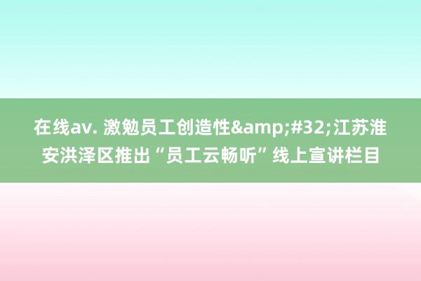 在线av. 激勉员工创造性&#32;江苏淮安洪泽区推出“员工云畅听”线上宣讲栏目
