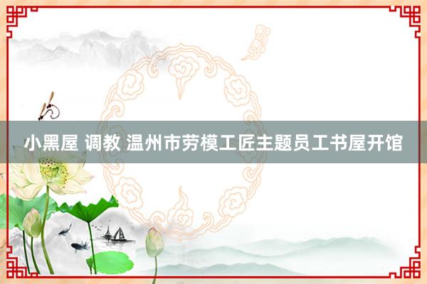 小黑屋 调教 温州市劳模工匠主题员工书屋开馆