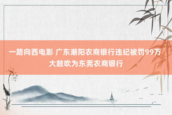 一路向西电影 广东潮阳农商银行违纪被罚99万 大鼓吹为东莞农商银行