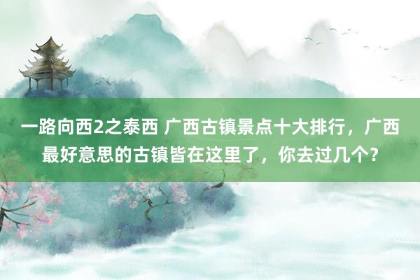 一路向西2之泰西 广西古镇景点十大排行，广西最好意思的古镇皆在这里了，你去过几个？