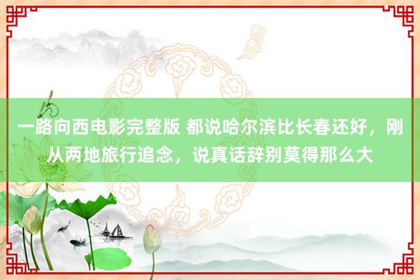 一路向西电影完整版 都说哈尔滨比长春还好，刚从两地旅行追念，说真话辞别莫得那么大