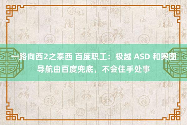 一路向西2之泰西 百度职工：极越 ASD 和舆图导航由百度兜底，不会住手处事