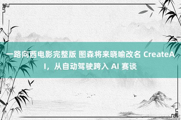一路向西电影完整版 图森将来晓喻改名 CreateAI，从自动驾驶跨入 AI 赛谈