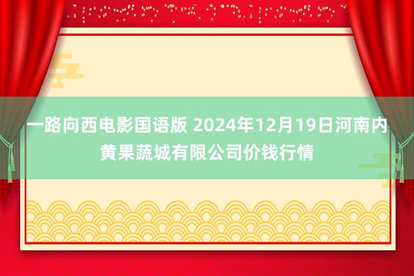一路向西电影国语版 2024年12月19日河南内黄果蔬城有限公司价钱行情