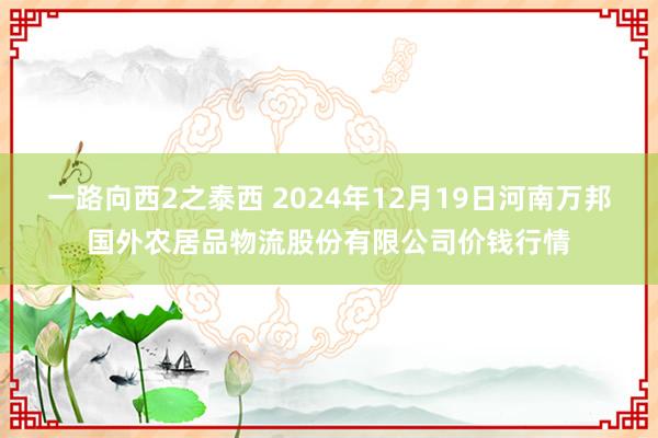 一路向西2之泰西 2024年12月19日河南万邦国外农居品物流股份有限公司价钱行情