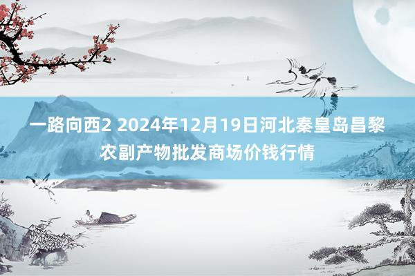 一路向西2 2024年12月19日河北秦皇岛昌黎农副产物批发商场价钱行情