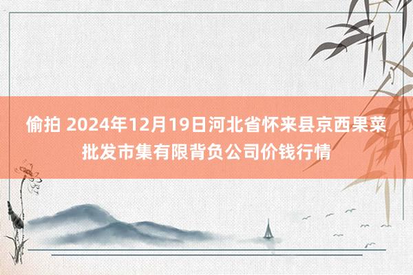 偷拍 2024年12月19日河北省怀来县京西果菜批发市集有限背负公司价钱行情