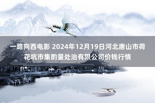 一路向西电影 2024年12月19日河北唐山市荷花坑市集酌量处治有限公司价钱行情
