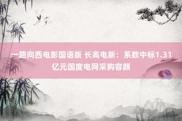 一路向西电影国语版 长高电新：系数中标1.31亿元国度电网采购容颜