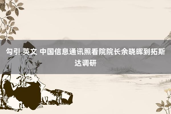 勾引 英文 中国信息通讯照看院院长余晓晖到拓斯达调研