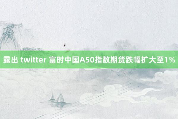 露出 twitter 富时中国A50指数期货跌幅扩大至1%