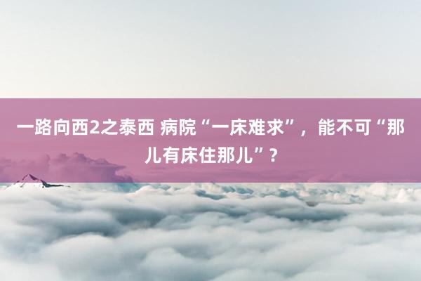 一路向西2之泰西 病院“一床难求”,能不可“那儿有床住那儿”?