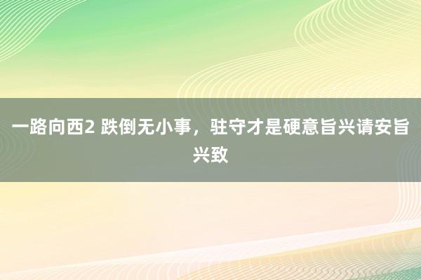 一路向西2 跌倒无小事,驻守才是硬意旨兴请安旨兴致