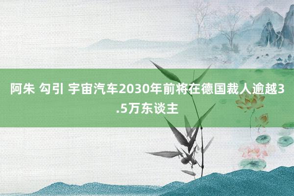 阿朱 勾引 宇宙汽车2030年前将在德国裁人逾越3.5万东谈主