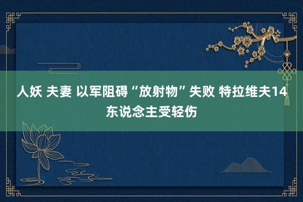 人妖 夫妻 以军阻碍“放射物”失败 特拉维夫14东说念主受轻伤