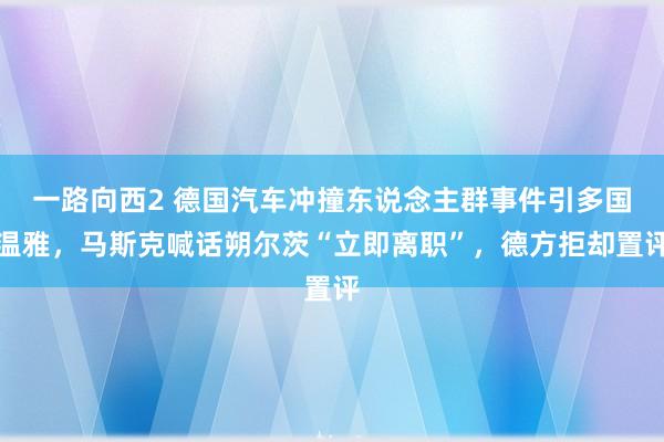 一路向西2 德国汽车冲撞东说念主群事件引多国温雅，马斯克喊话朔尔茨“立即离职”，德方拒却置评