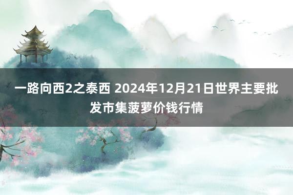 一路向西2之泰西 2024年12月21日世界主要批发市集菠萝价钱行情
