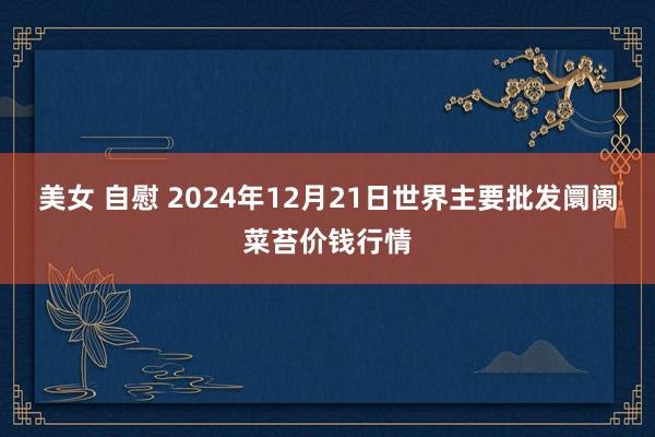 美女 自慰 2024年12月21日世界主要批发阛阓菜苔价钱行情