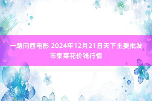 一路向西电影 2024年12月21日天下主要批发市集菜花价钱行情