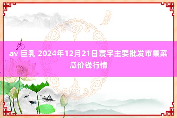 av 巨乳 2024年12月21日寰宇主要批发市集菜瓜价钱行情