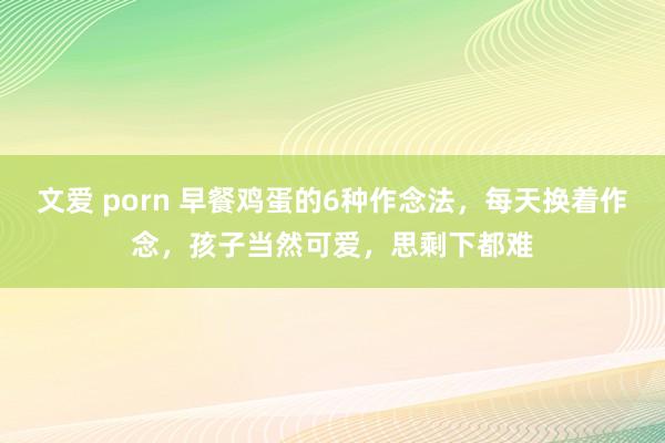 文爱 porn 早餐鸡蛋的6种作念法，每天换着作念，孩子当然可爱，思剩下都难
