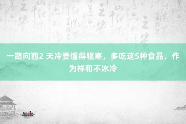 一路向西2 天冷要懂得驱寒，多吃这5种食品，作为祥和不冰冷