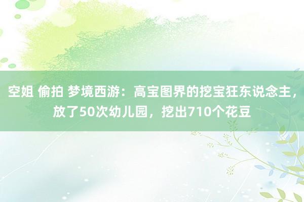 空姐 偷拍 梦境西游：高宝图界的挖宝狂东说念主，放了50次幼儿园，挖出710个花豆