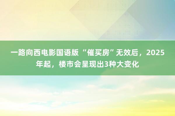 一路向西电影国语版 “催买房”无效后，2025年起，楼市会呈现出3种大变化